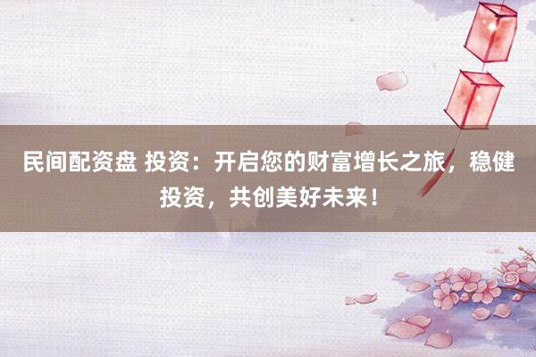 民间配资盘 投资：开启您的财富增长之旅，稳健投资，共创美好未来！