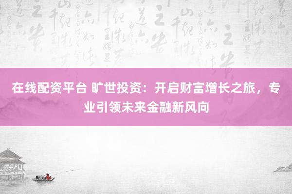 在线配资平台 旷世投资：开启财富增长之旅，专业引领未来金融新风向