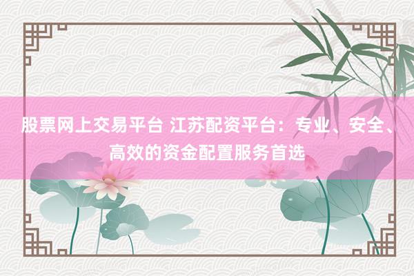 股票网上交易平台 江苏配资平台：专业、安全、高效的资金配置服务首选