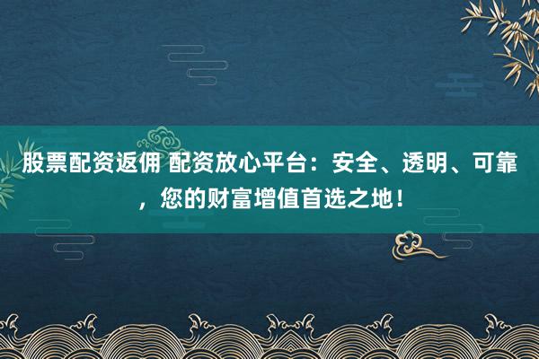 股票配资返佣 配资放心平台：安全、透明、可靠，您的财富增值首选之地！