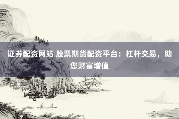证券配资网站 股票期货配资平台：杠杆交易，助您财富增值