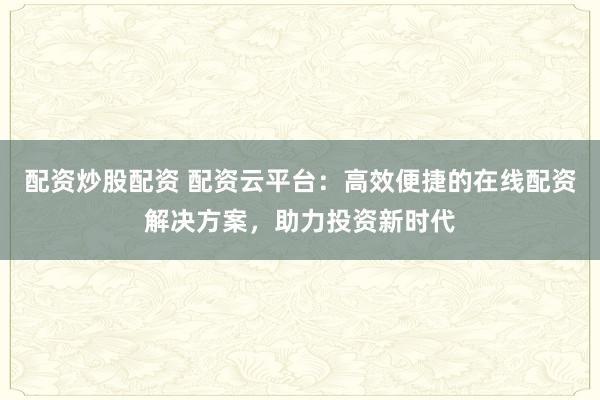 配资炒股配资 配资云平台：高效便捷的在线配资解决方案，助力投资新时代
