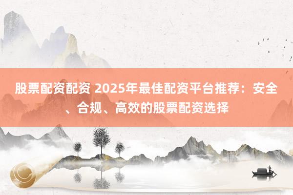 股票配资配资 2025年最佳配资平台推荐：安全、合规、高效的股票配资选择