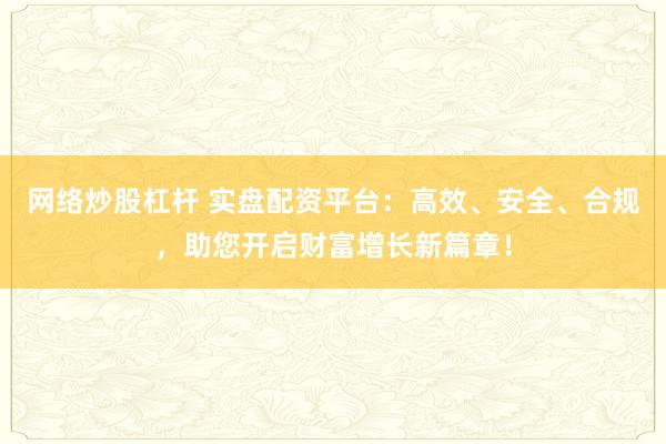网络炒股杠杆 实盘配资平台：高效、安全、合规，助您开启财富增长新篇章！