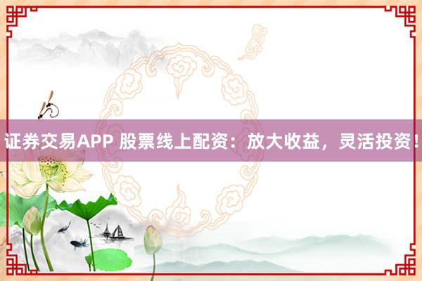 证券交易APP 股票线上配资：放大收益，灵活投资！