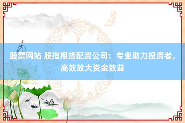 股票网站 股指期货配资公司：专业助力投资者，高效放大资金效益