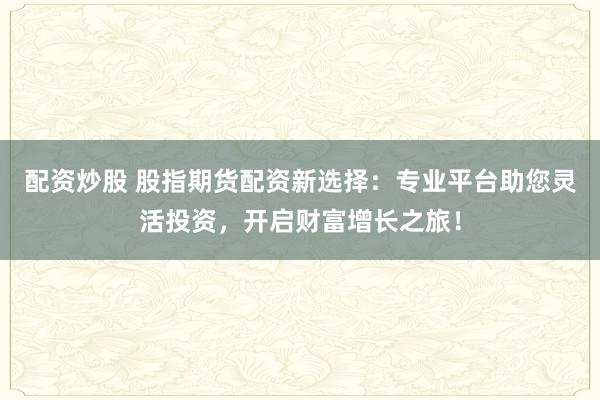 配资炒股 股指期货配资新选择：专业平台助您灵活投资，开启财富增长之旅！