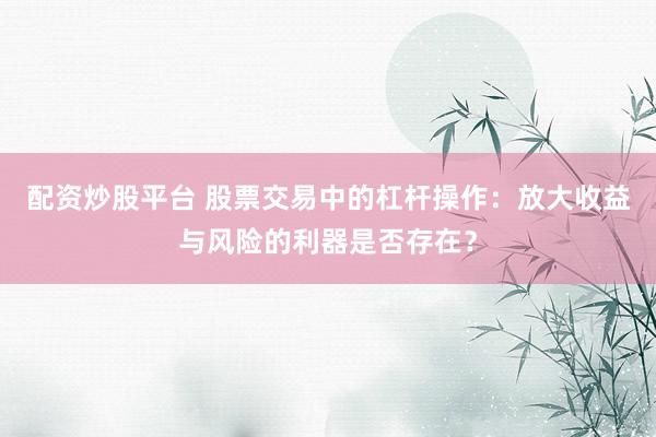 配资炒股平台 股票交易中的杠杆操作：放大收益与风险的利器是否存在？