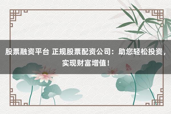 股票融资平台 正规股票配资公司：助您轻松投资，实现财富增值！