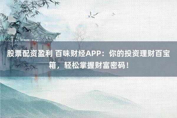 股票配资盈利 百味财经APP：你的投资理财百宝箱，轻松掌握财富密码！