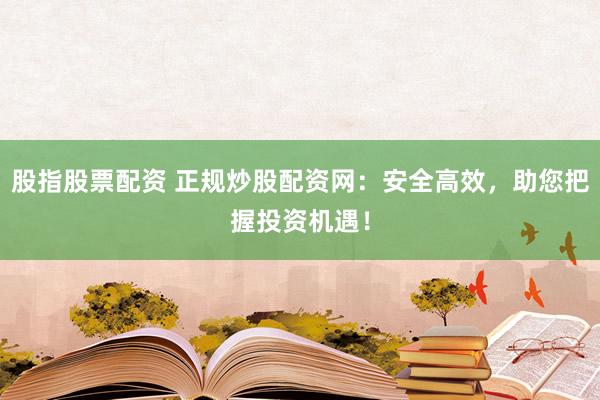 股指股票配资 正规炒股配资网：安全高效，助您把握投资机遇！