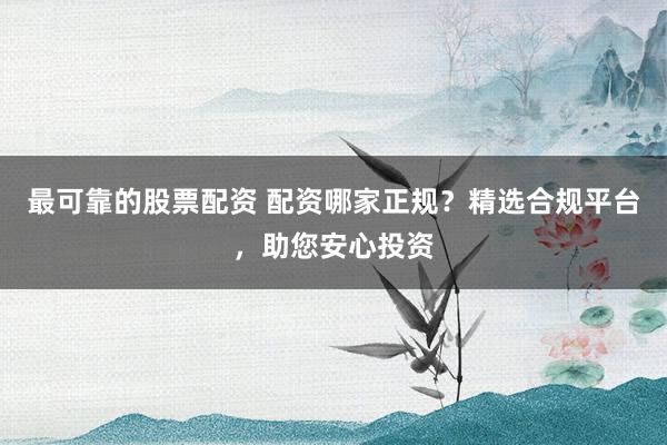 最可靠的股票配资 配资哪家正规？精选合规平台，助您安心投资