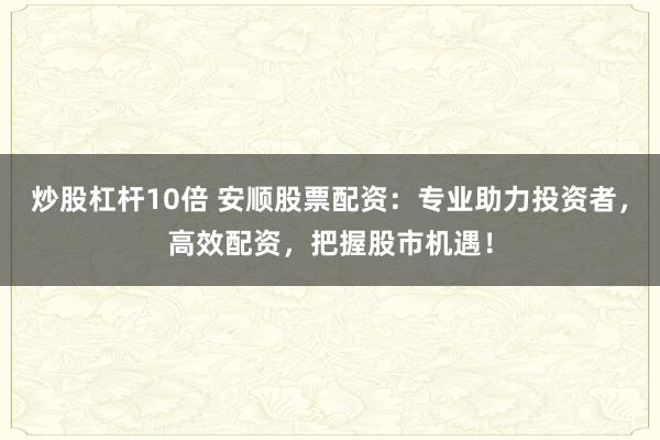 炒股杠杆10倍 安顺股票配资：专业助力投资者，高效配资，把握股市机遇！