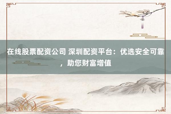 在线股票配资公司 深圳配资平台：优选安全可靠，助您财富增值