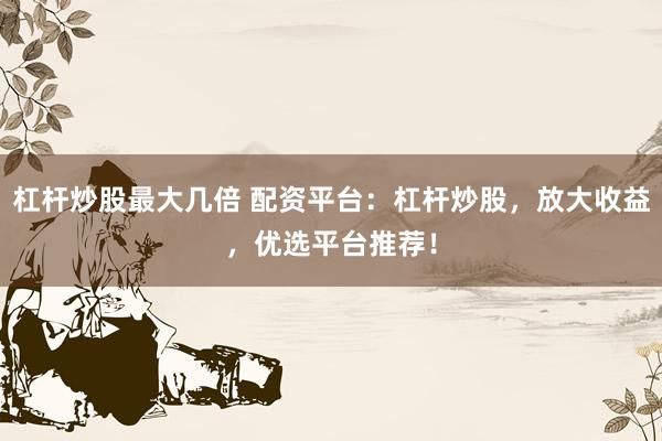 杠杆炒股最大几倍 配资平台：杠杆炒股，放大收益，优选平台推荐！