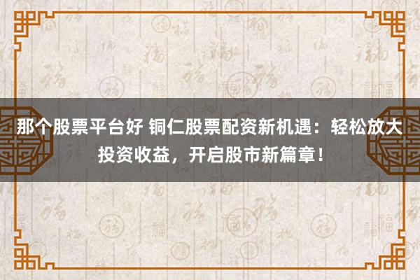 那个股票平台好 铜仁股票配资新机遇：轻松放大投资收益，开启股市新篇章！