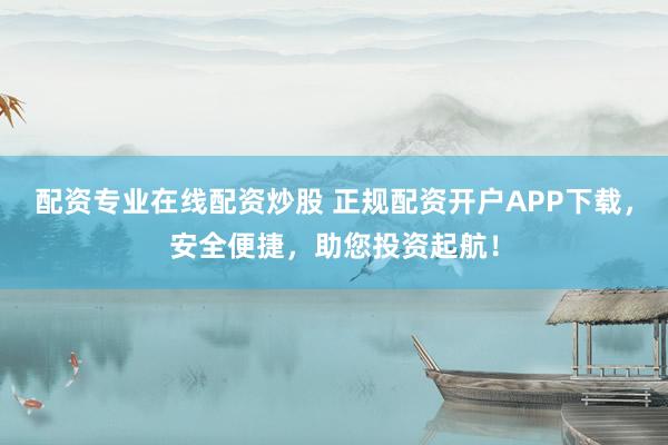 配资专业在线配资炒股 正规配资开户APP下载，安全便捷，助您投资起航！