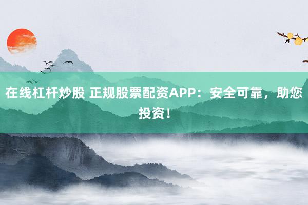 在线杠杆炒股 正规股票配资APP：安全可靠，助您投资！
