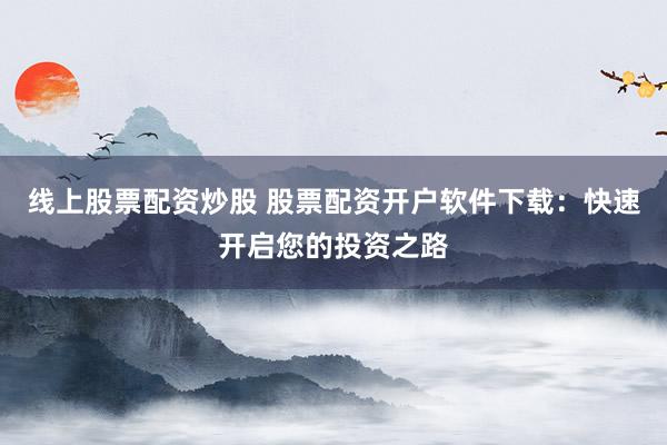线上股票配资炒股 股票配资开户软件下载：快速开启您的投资之路
