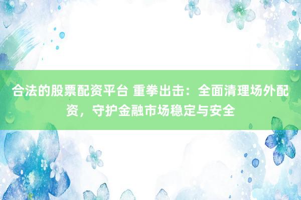 合法的股票配资平台 重拳出击：全面清理场外配资，守护金融市场稳定与安全