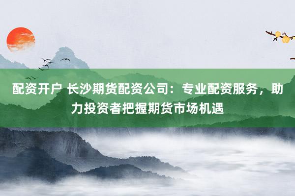 配资开户 长沙期货配资公司：专业配资服务，助力投资者把握期货市场机遇