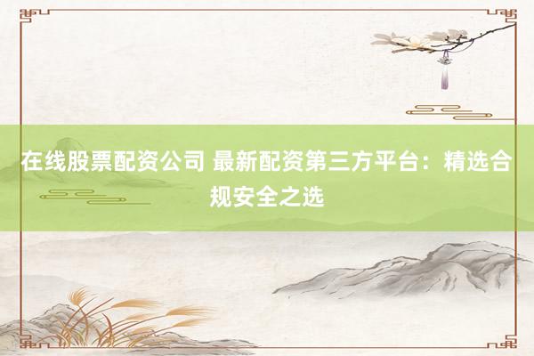在线股票配资公司 最新配资第三方平台：精选合规安全之选
