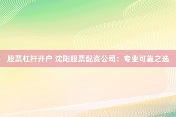 股票杠杆开户 沈阳股票配资公司：专业可靠之选