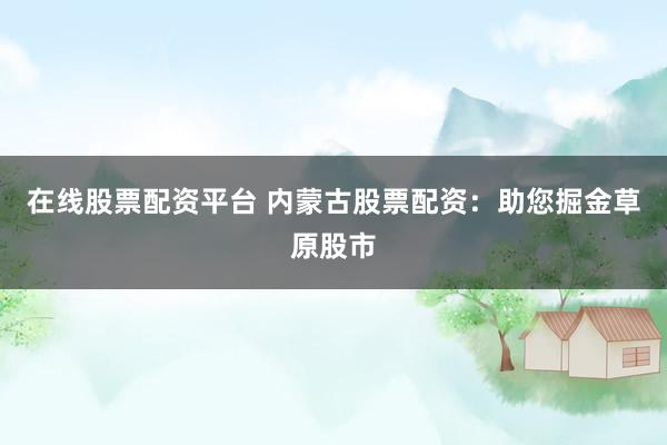 在线股票配资平台 内蒙古股票配资：助您掘金草原股市