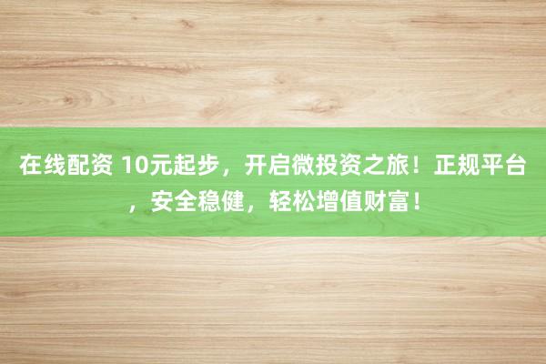 在线配资 10元起步，开启微投资之旅！正规平台，安全稳健，轻松增值财富！