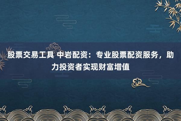 股票交易工具 中岩配资：专业股票配资服务，助力投资者实现财富增值