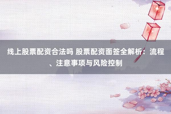 线上股票配资合法吗 股票配资面签全解析：流程、注意事项与风险控制