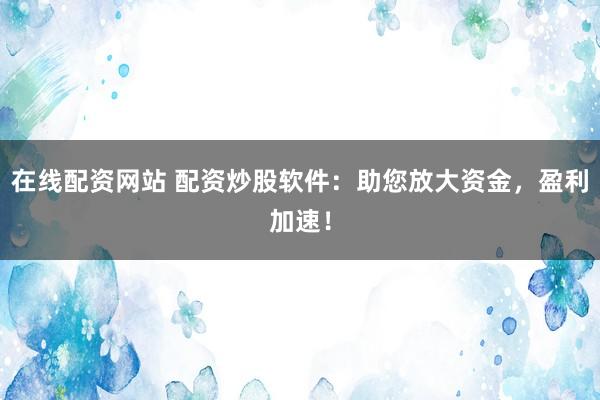 在线配资网站 配资炒股软件：助您放大资金，盈利加速！
