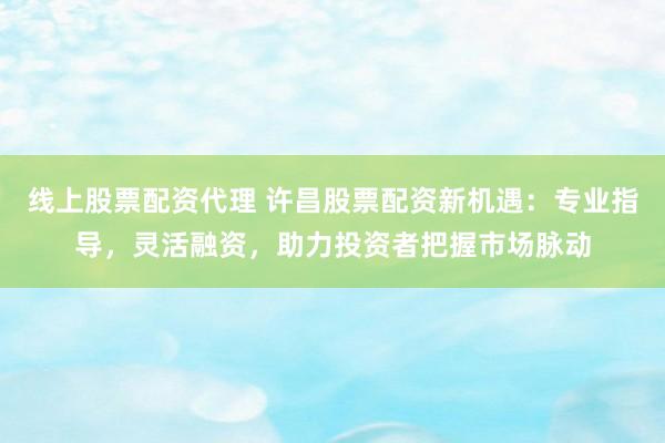 线上股票配资代理 许昌股票配资新机遇：专业指导，灵活融资，助力投资者把握市场脉动
