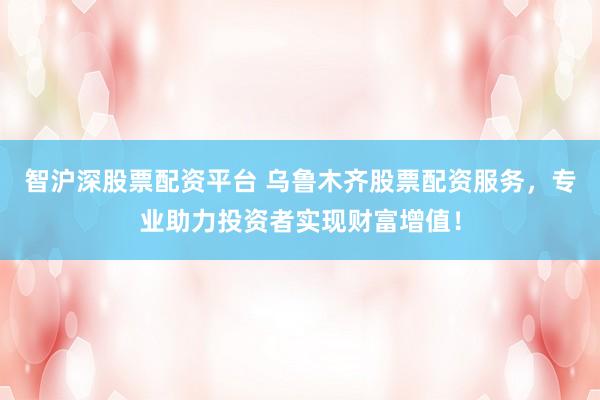 智沪深股票配资平台 乌鲁木齐股票配资服务，专业助力投资者实现财富增值！