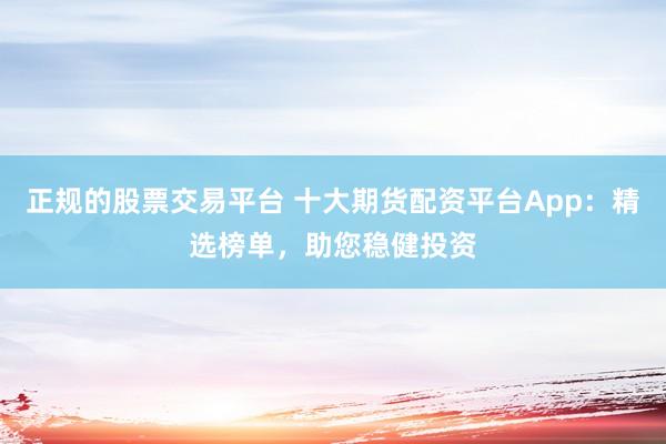 正规的股票交易平台 十大期货配资平台App：精选榜单，助您稳健投资
