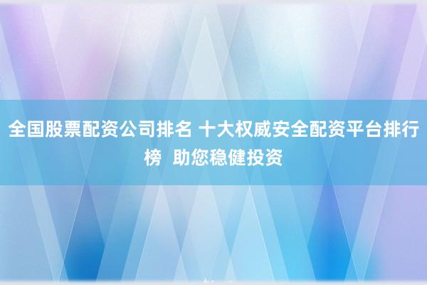 全国股票配资公司排名 十大权威安全配资平台排行榜  助您稳健投资
