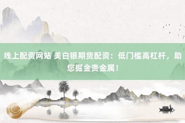 线上配资网站 美白银期货配资：低门槛高杠杆，助您掘金贵金属！
