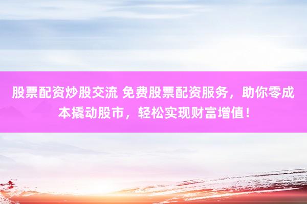 股票配资炒股交流 免费股票配资服务，助你零成本撬动股市，轻松实现财富增值！
