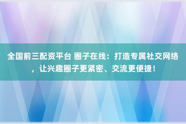 全国前三配资平台 圈子在线：打造专属社交网络，让兴趣圈子更紧密、交流更便捷！