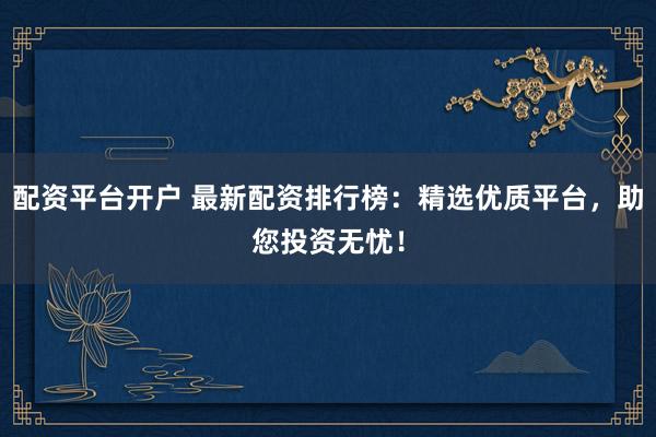 配资平台开户 最新配资排行榜：精选优质平台，助您投资无忧！