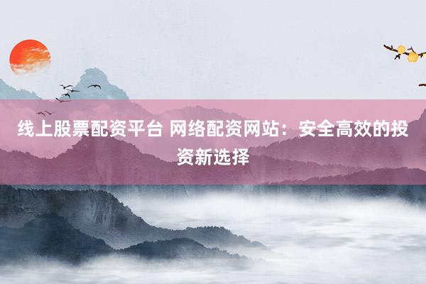 线上股票配资平台 网络配资网站：安全高效的投资新选择