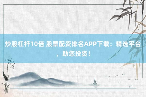 炒股杠杆10倍 股票配资排名APP下载：精选平台，助您投资！