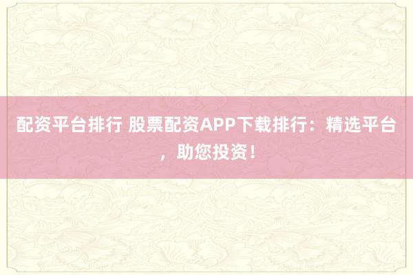 配资平台排行 股票配资APP下载排行：精选平台，助您投资！
