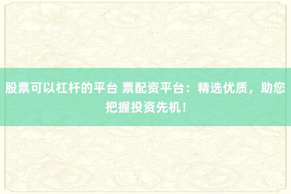 股票可以杠杆的平台 票配资平台：精选优质，助您把握投资先机！