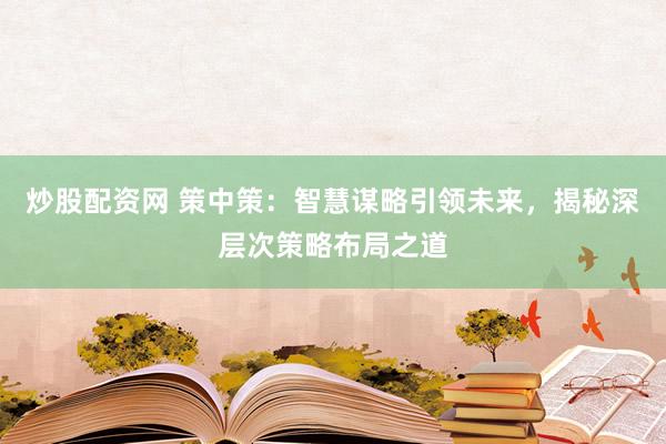 炒股配资网 策中策：智慧谋略引领未来，揭秘深层次策略布局之道