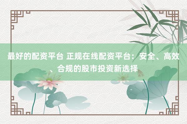 最好的配资平台 正规在线配资平台：安全、高效、合规的股市投资新选择