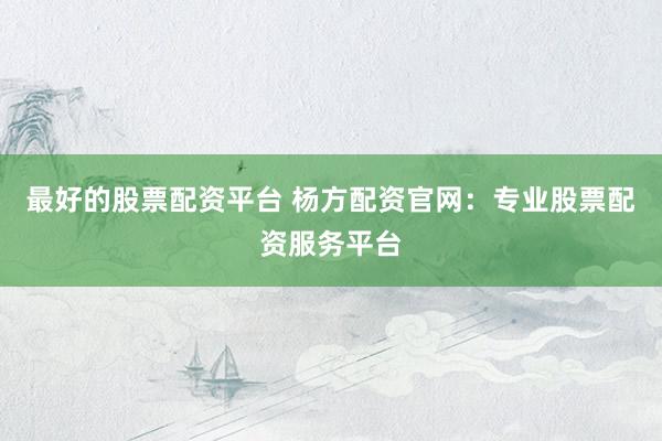 最好的股票配资平台 杨方配资官网：专业股票配资服务平台