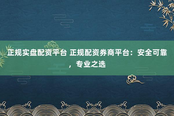 正规实盘配资平台 正规配资券商平台：安全可靠，专业之选