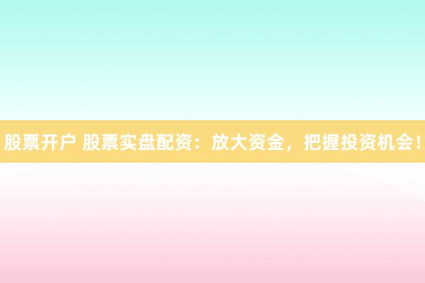 股票开户 股票实盘配资：放大资金，把握投资机会！
