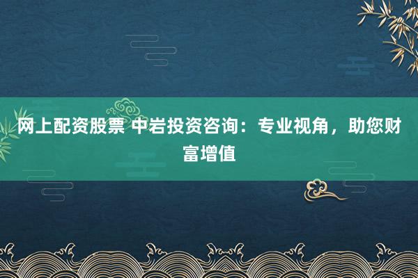 网上配资股票 中岩投资咨询：专业视角，助您财富增值
